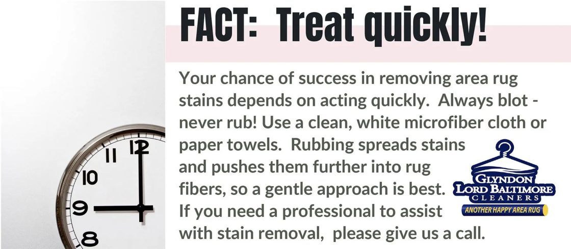 FACT: Treat quickly! Your chance of success in removing area rug stains depends on acting quickly. Always blot -- never rub! Use a clean, white microfiber cloth or paper towels. Rubbing spreads stains and pushes them further into rug fibers, so a gentle approach is best. If you need a professional to assist with stain removal, please give us a call.