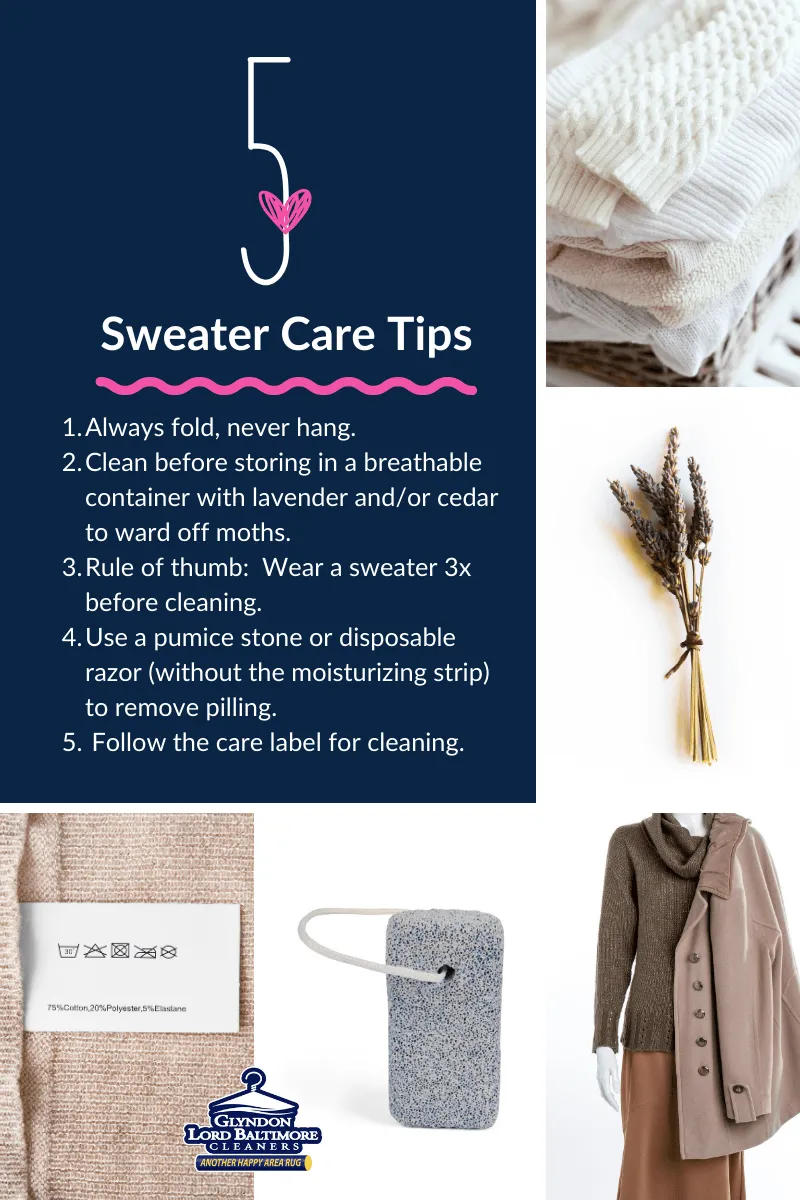 Sweater Care Tips: 1. Always fold, never hang; 2. Clean before storing in a breathable container with lavender or cedar to ward off moths; 3. Rule of thumb - Wear a sweater 3x before cleaning; 4. Usa a pumice stone or disposable razor (without the moisturizing strip) to remove pilling; 5. Follow the care label for cleaning.